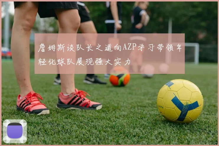 詹姆斯谈队长之道向AZP学习带领年轻化球队展现强大实力