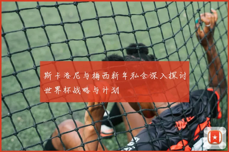 斯卡洛尼与梅西新年私会深入探讨世界杯战略与计划