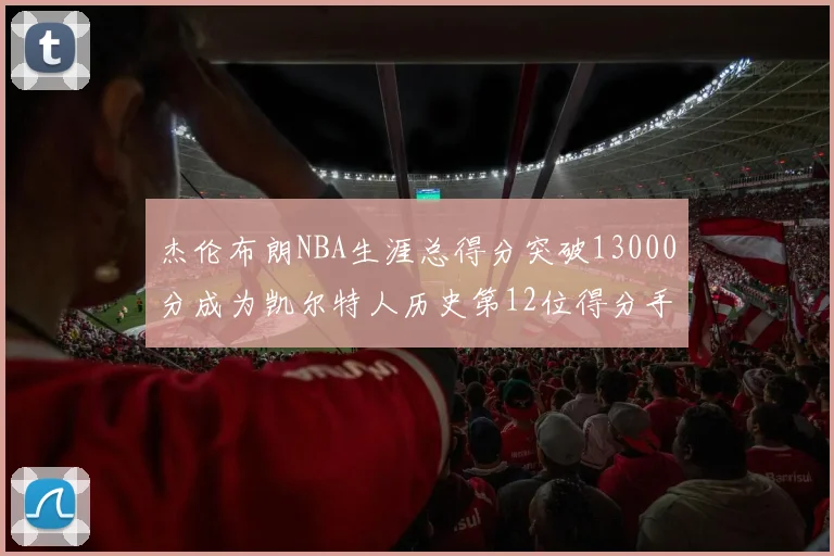 杰伦布朗NBA生涯总得分突破13000分成为凯尔特人历史第12位得分手