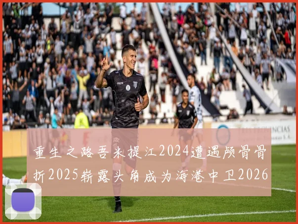 重生之路吾米提江2024遭遇颅骨骨折2025崭露头角成为海港中卫2026冲击U23冠军