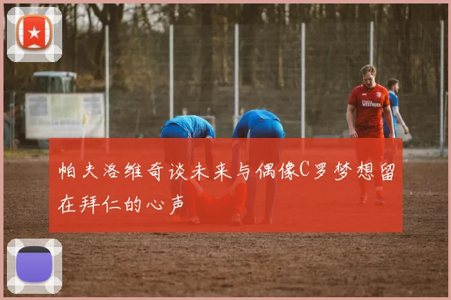 帕夫洛维奇谈未来与偶像C罗梦想留在拜仁的心声