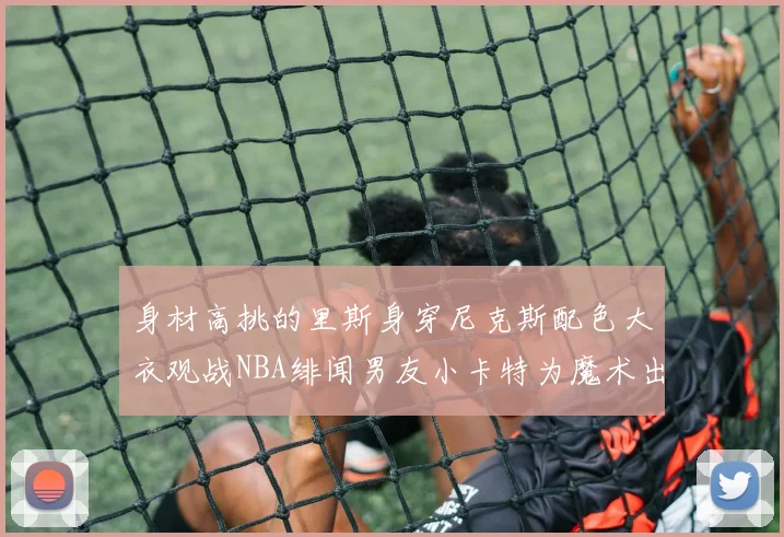 身材高挑的里斯身穿尼克斯配色大衣观战NBA绯闻男友小卡特为魔术出战