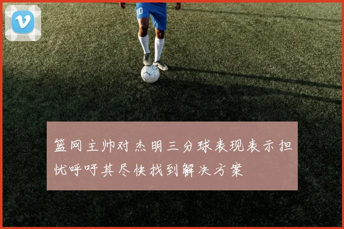 篮网主帅对杰明三分球表现表示担忧呼吁其尽快找到解决方案