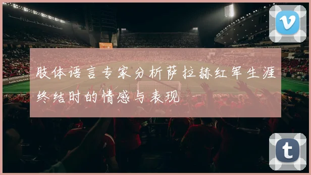 肢体语言专家分析萨拉赫红军生涯终结时的情感与表现