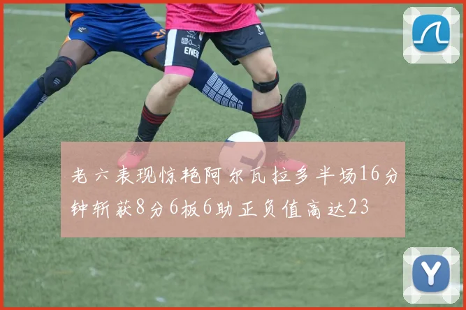 老六表现惊艳阿尔瓦拉多半场16分钟斩获8分6板6助正负值高达23