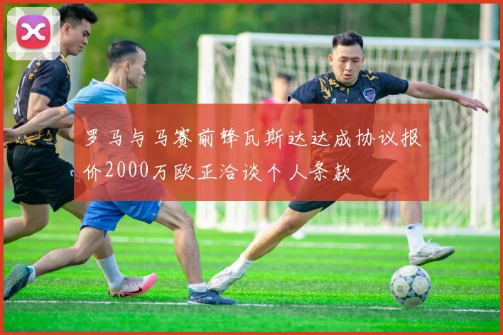 罗马与马赛前锋瓦斯达达成协议报价2000万欧正洽谈个人条款