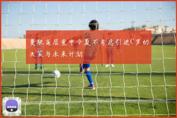 曼联高层重申今夏不考虑引进C罗的决策与未来计划