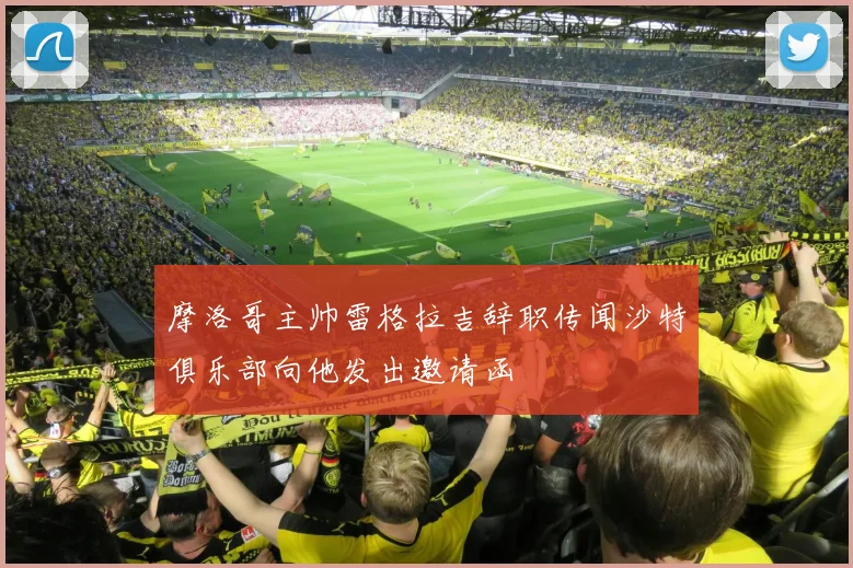 摩洛哥主帅雷格拉吉辞职传闻沙特俱乐部向他发出邀请函