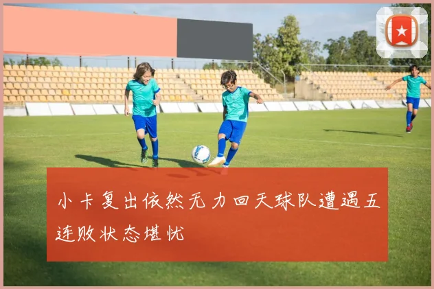 小卡复出依然无力回天球队遭遇五连败状态堪忧