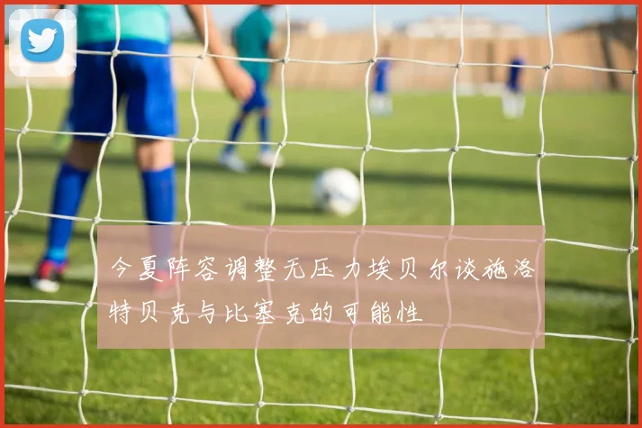 今夏阵容调整无压力埃贝尔谈施洛特贝克与比塞克的可能性