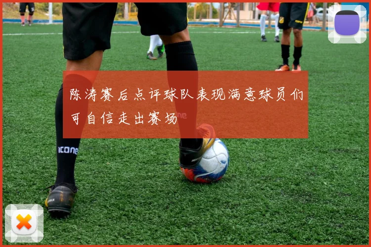 陈涛赛后点评球队表现满意球员们可自信走出赛场