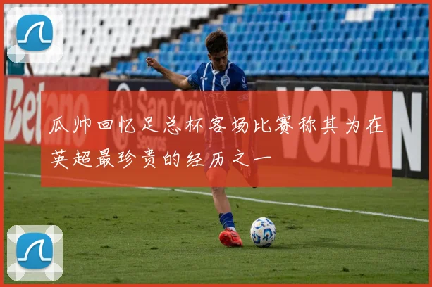 瓜帅回忆足总杯客场比赛称其为在英超最珍贵的经历之一