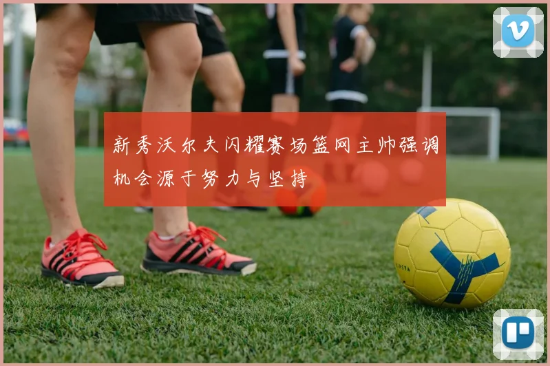新秀沃尔夫闪耀赛场篮网主帅强调机会源于努力与坚持