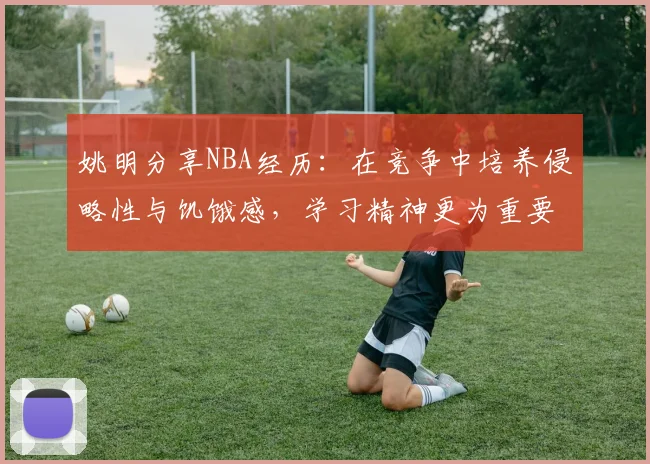 姚明分享NBA经历：在竞争中培养侵略性与饥饿感，学习精神更为重要