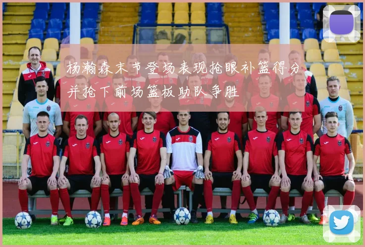 杨瀚森末节登场表现抢眼补篮得分并抢下前场篮板助队争胜
