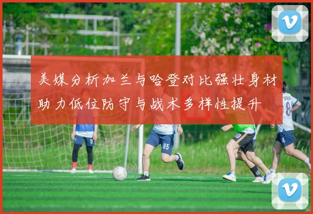 美媒分析加兰与哈登对比强壮身材助力低位防守与战术多样性提升