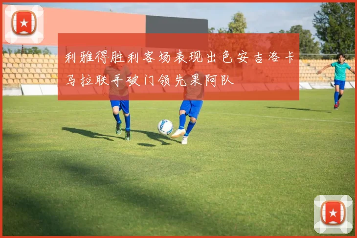 利雅得胜利客场表现出色安吉洛卡马拉联手破门领先果阿队