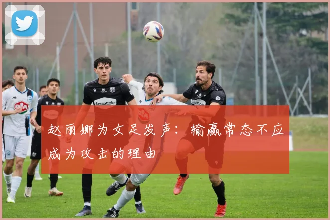 赵丽娜为女足发声：输赢常态不应成为攻击的理由