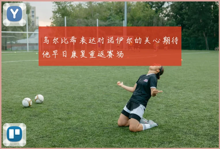 乌尔比希表达对诺伊尔的关心期待他早日康复重返赛场