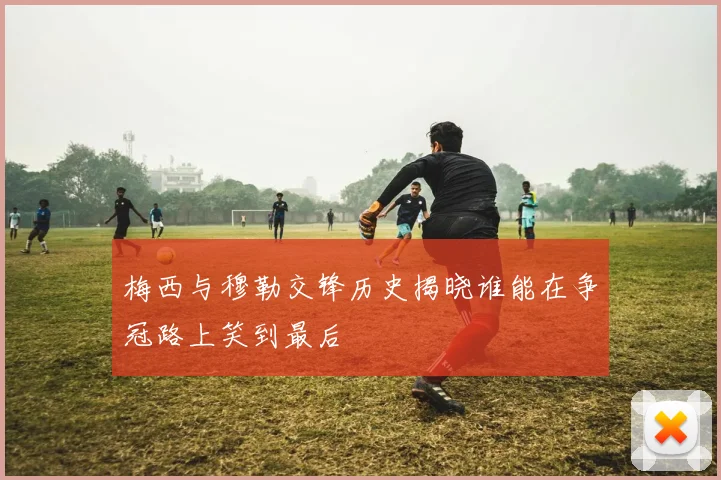 梅西与穆勒交锋历史揭晓谁能在争冠路上笑到最后