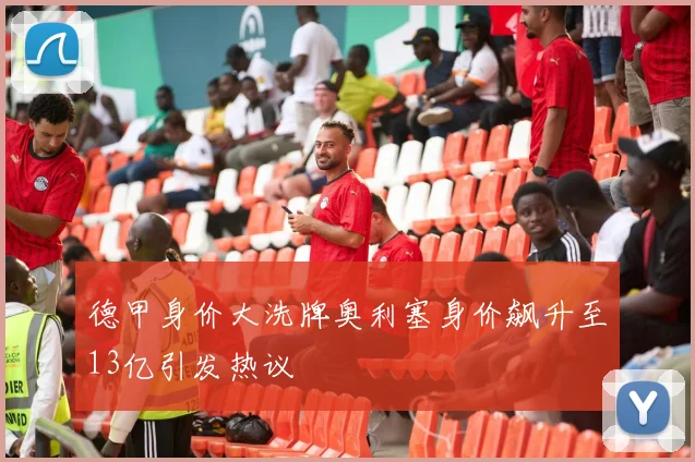 德甲身价大洗牌奥利塞身价飙升至13亿引发热议