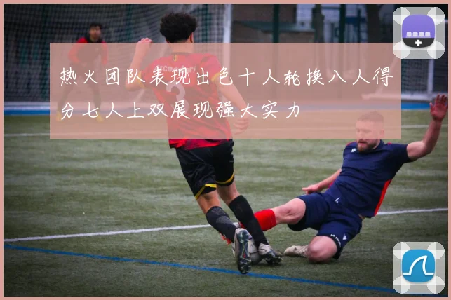 热火团队表现出色十人轮换八人得分七人上双展现强大实力
