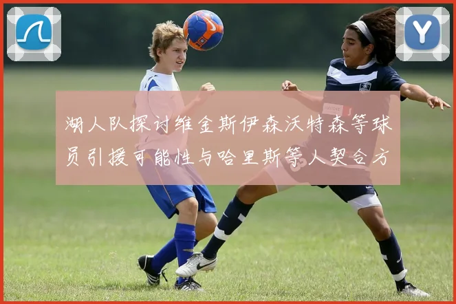 湖人队探讨维金斯伊森沃特森等球员引援可能性与哈里斯等人契合方向
