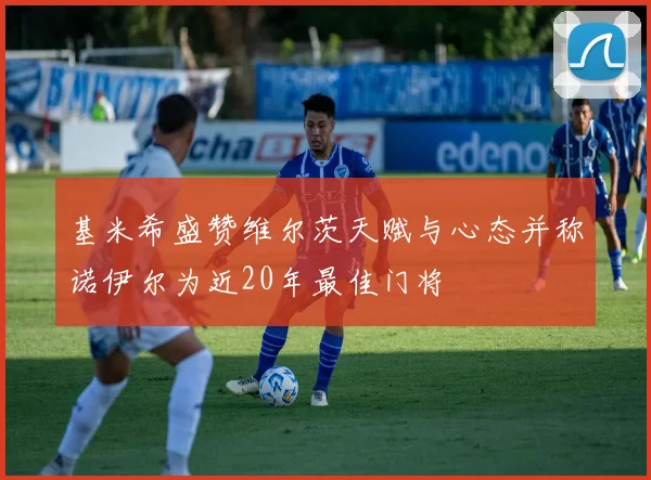 基米希盛赞维尔茨天赋与心态并称诺伊尔为近20年最佳门将