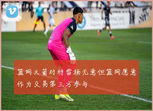 篮网火箭对特雷杨无意但篮网愿意作为交易第三方参与