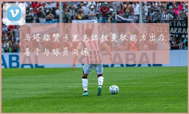 马塔称赞卡里克执教曼联能力出众善于与球员沟通