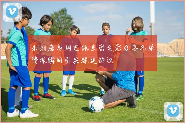 米利唐与姆巴佩亲密合影分享兄弟情深瞬间引发球迷热议
