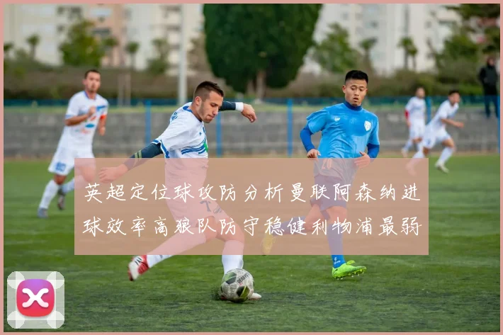 英超定位球攻防分析曼联阿森纳进球效率高狼队防守稳健利物浦最弱