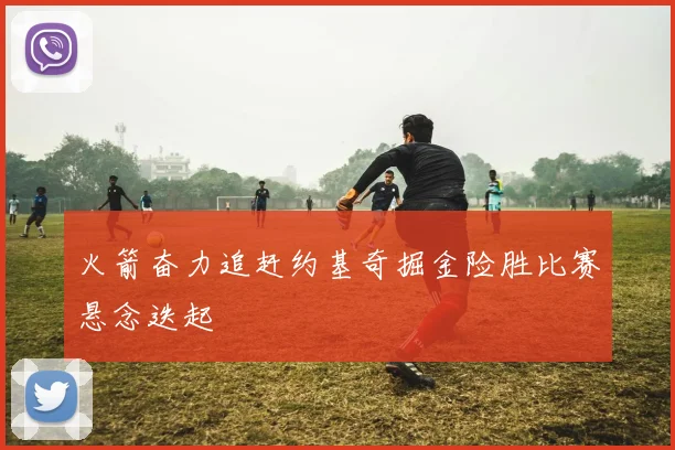 火箭奋力追赶约基奇掘金险胜比赛悬念迭起