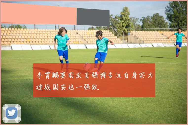 李霄鹏赛前发言强调专注自身实力迎战国安这一强敌