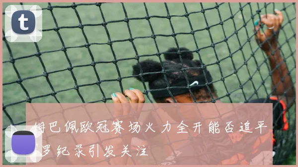 姆巴佩欧冠赛场火力全开能否追平C罗纪录引发关注