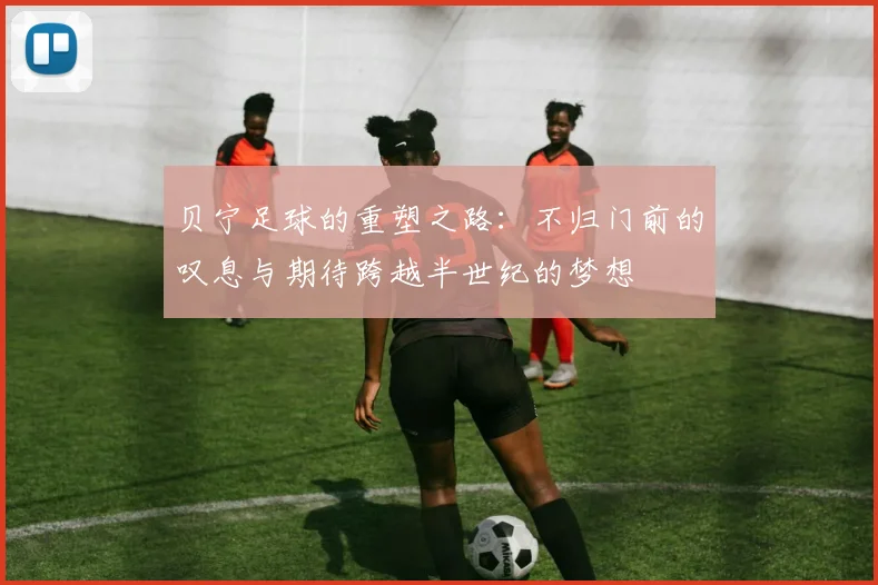 贝宁足球的重塑之路：不归门前的叹息与期待跨越半世纪的梦想