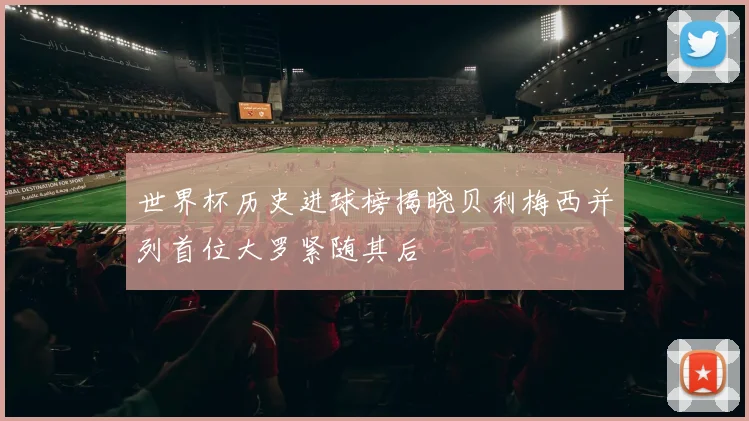 世界杯历史进球榜揭晓贝利梅西并列首位大罗紧随其后
