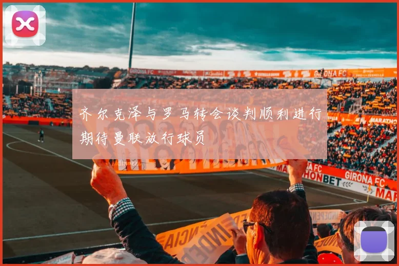 齐尔克泽与罗马转会谈判顺利进行期待曼联放行球员