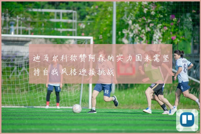 迪马尔科称赞阿森纳实力国米需坚持自我风格迎接挑战