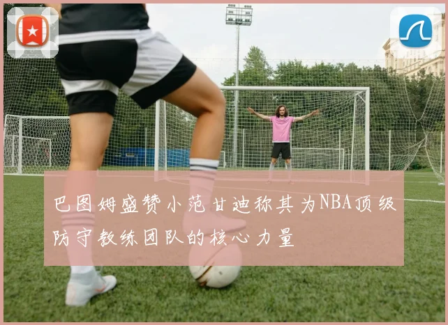 巴图姆盛赞小范甘迪称其为NBA顶级防守教练团队的核心力量