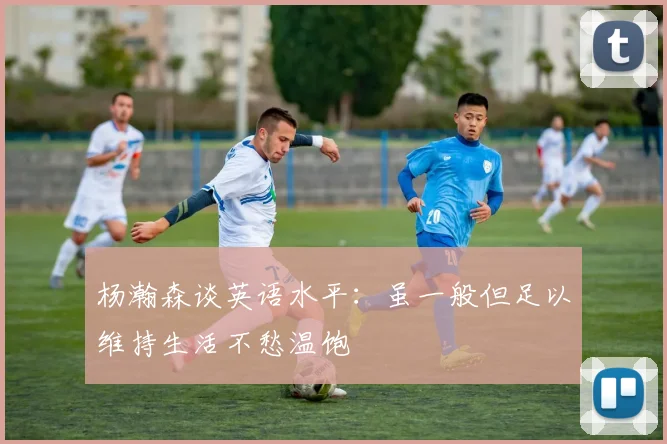 杨瀚森谈英语水平：虽一般但足以维持生活不愁温饱