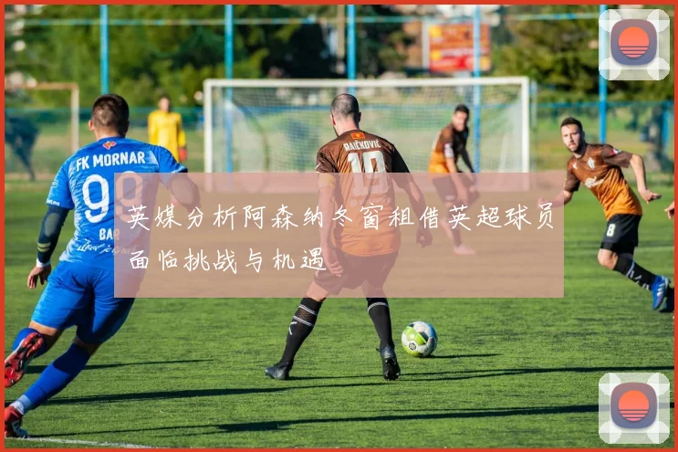 英媒分析阿森纳冬窗租借英超球员面临挑战与机遇