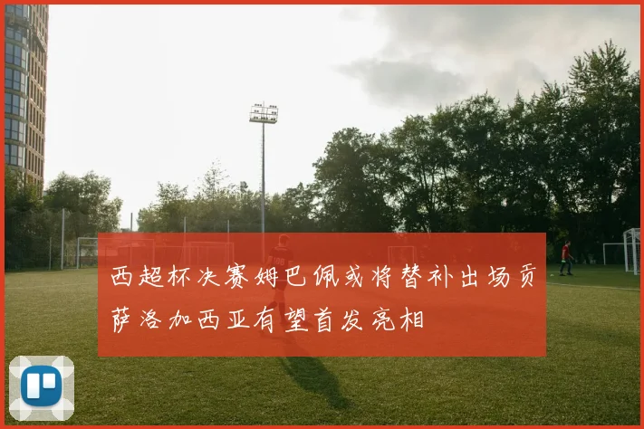 西超杯决赛姆巴佩或将替补出场贡萨洛加西亚有望首发亮相