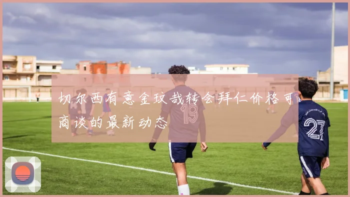 切尔西有意金玟哉转会拜仁价格可商谈的最新动态