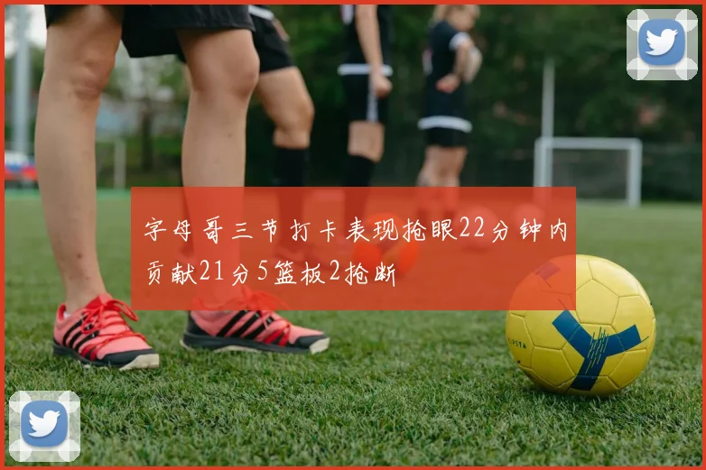 字母哥三节打卡表现抢眼22分钟内贡献21分5篮板2抢断