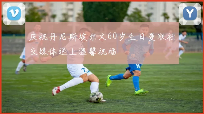庆祝丹尼斯埃尔文60岁生日曼联社交媒体送上温馨祝福