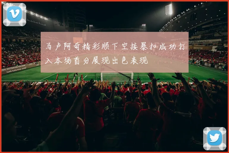 马卢阿奇精彩顺下空接暴扣成功打入本场首分展现出色表现