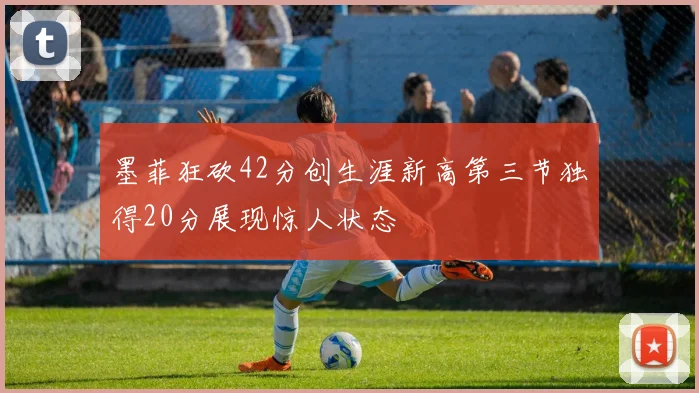 墨菲狂砍42分创生涯新高第三节独得20分展现惊人状态